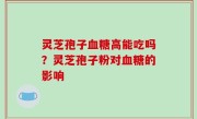 灵芝孢子血糖高能吃吗？灵芝孢子粉对血糖的影响