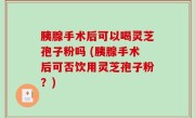 胰腺手术后可以喝灵芝孢子粉吗 (胰腺手术后可否饮用灵芝孢子粉？)