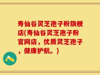 寿仙谷灵芝孢子粉旗舰店(寿仙谷灵芝孢子粉官网店，优质灵芝孢子，健康护航。)