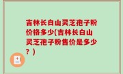 吉林长白山灵芝孢子粉价格多少(吉林长白山灵芝孢子粉售价是多少？)