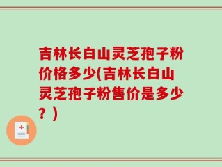 吉林长白山灵芝孢子粉价格多少(吉林长白山灵芝孢子粉售价是多少？)