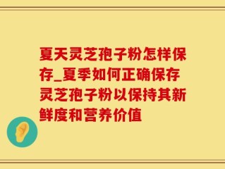 夏天灵芝孢子粉怎样保存_夏季如何正确保存灵芝孢子粉以保持其新鲜度和营养价值