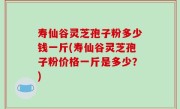 寿仙谷灵芝孢子粉多少钱一斤(寿仙谷灵芝孢子粉价格一斤是多少？)