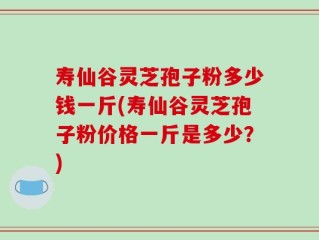 寿仙谷灵芝孢子粉多少钱一斤(寿仙谷灵芝孢子粉价格一斤是多少？)