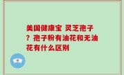 美国健康宝 灵芝孢子？孢子粉有油花和无油花有什么区别