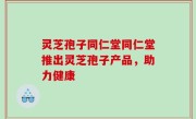 灵芝孢子同仁堂同仁堂推出灵芝孢子产品，助力健康