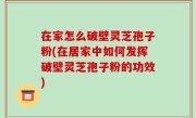 在家怎么破壁灵芝孢子粉(在居家中如何发挥破壁灵芝孢子粉的功效)
