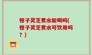 橙子灵芝煮水能喝吗(橙子灵芝煮水可饮用吗？)