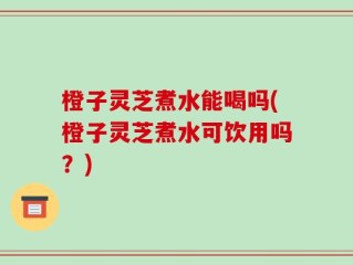 橙子灵芝煮水能喝吗(橙子灵芝煮水可饮用吗？)