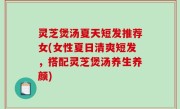 灵芝煲汤夏天短发推荐女(女性夏日清爽短发，搭配灵芝煲汤养生养颜)