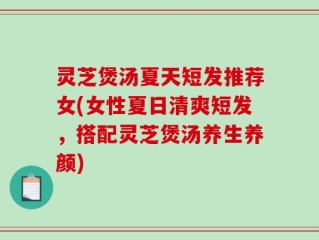 灵芝煲汤夏天短发推荐女(女性夏日清爽短发，搭配灵芝煲汤养生养颜)