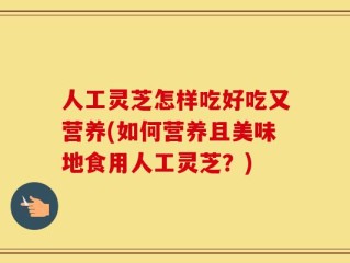人工灵芝怎样吃好吃又营养(如何营养且美味地食用人工灵芝？)