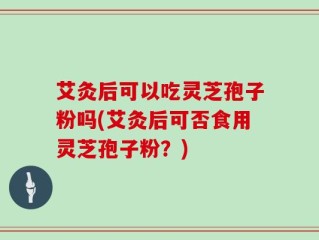 艾灸后可以吃灵芝孢子粉吗(艾灸后可否食用灵芝孢子粉？)
