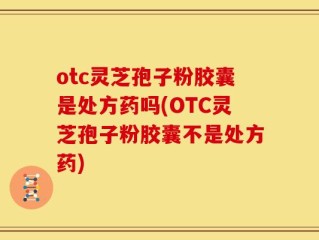 otc灵芝孢子粉胶囊是处方药吗(OTC灵芝孢子粉胶囊不是处方药)