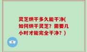 灵芝烘干多久能干净(如何烘干灵芝？需要几小时才能完全干净？)