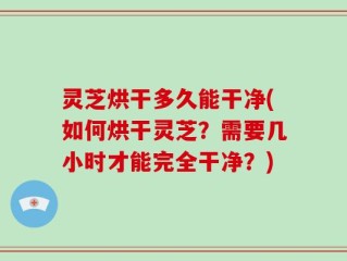 灵芝烘干多久能干净(如何烘干灵芝？需要几小时才能完全干净？)