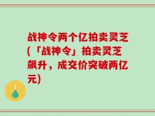 战神令两个亿拍卖灵芝(「战神令」拍卖灵芝飙升，成交价突破两亿元)