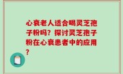 心衰老人适合喝灵芝孢子粉吗？探讨灵芝孢子粉在心衰患者中的应用？
