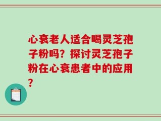 心衰老人适合喝灵芝孢子粉吗？探讨灵芝孢子粉在心衰患者中的应用？