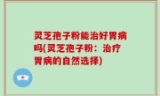 灵芝孢子粉能治好胃病吗(灵芝孢子粉：治疗胃病的自然选择)