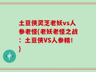 土豆侠灵芝老妖vs人参老怪(老妖老怪之战：土豆侠VS人参精！)