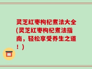 灵芝红枣枸杞煮法大全(灵芝红枣枸杞煮法指南，轻松享受养生之道！)
