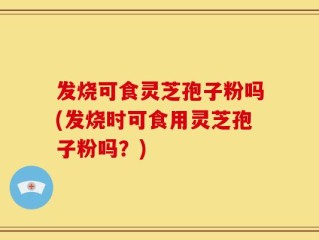 发烧可食灵芝孢子粉吗(发烧时可食用灵芝孢子粉吗？)