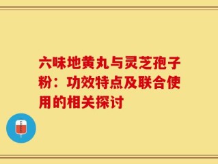 六味地黄丸与灵芝孢子粉：功效特点及联合使用的相关探讨
