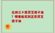 北纬三十度灵芝孢子油？哪里能买到正宗灵芝孢子油