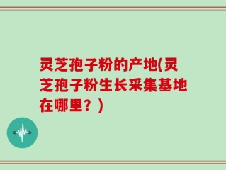 灵芝孢子粉的产地(灵芝孢子粉生长采集基地在哪里？)