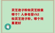 灵芝孢子粉和灵芝胶囊哪个？人参皂苷rh2和灵芝孢子粉，哪个效果更好