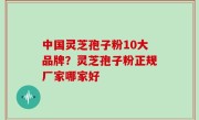 中国灵芝孢子粉10大品牌？灵芝孢子粉正规厂家哪家好