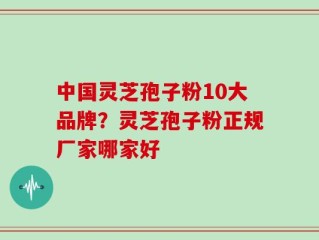 中国灵芝孢子粉10大品牌？灵芝孢子粉正规厂家哪家好