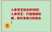 人参灵芝组合的功效(人参灵芝：打造强健体魄，提升免疫力的组合)