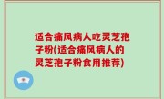 适合痛风病人吃灵芝孢子粉(适合痛风病人的灵芝孢子粉食用推荐)