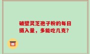 破壁灵芝孢子粉的每日摄入量，多能吃几克？