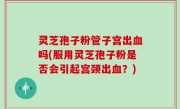 灵芝孢子粉管子宫出血吗(服用灵芝孢子粉是否会引起宫颈出血？)