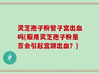 灵芝孢子粉管子宫出血吗(服用灵芝孢子粉是否会引起宫颈出血？)