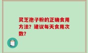 灵芝孢子粉的正确食用方法？建议每天食用次数？