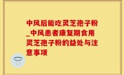 中风后能吃灵芝孢子粉_中风患者康复期食用灵芝孢子粉的益处与注意事项