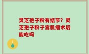 灵芝孢子粉有结节？灵芝孢子粉子宫肌瘤术后能吃吗