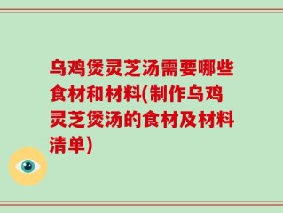 乌鸡煲灵芝汤需要哪些食材和材料(制作乌鸡灵芝煲汤的食材及材料清单)