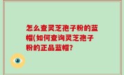 怎么查灵芝孢子粉的蓝帽(如何查询灵芝孢子粉的正品蓝帽？
