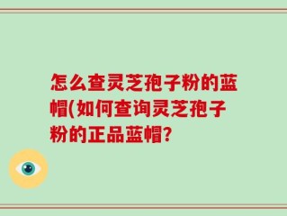怎么查灵芝孢子粉的蓝帽(如何查询灵芝孢子粉的正品蓝帽？
