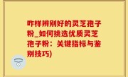 咋样辨别好的灵芝孢子粉_如何挑选优质灵芝孢子粉：关键指标与鉴别技巧)