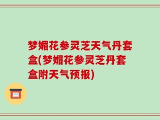 梦媚花参灵芝天气丹套盒(梦媚花参灵芝丹套盒附天气预报)