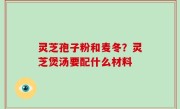 灵芝孢子粉和麦冬？灵芝煲汤要配什么材料