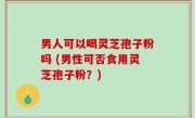 男人可以喝灵芝孢子粉吗 (男性可否食用灵芝孢子粉？)