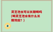 灵芝泡水可以长期喝吗(喝灵芝泡水有什么长期效应？)