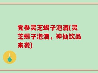 党参灵芝蝎子泡酒(灵芝蝎子泡酒，神仙饮品来袭)